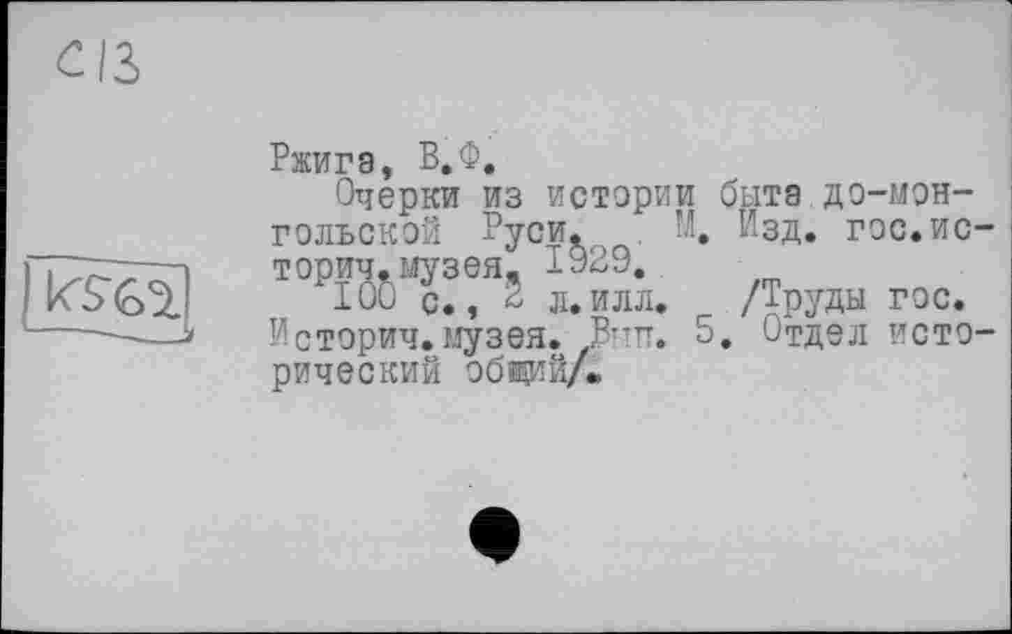 ﻿
Ржигэ, В.Ф.
Очерки из истории бытэ до-мэн-гольской Руси. И. Изд. гос.ис-торич.музея. 1929.
100 с., 2 л.илл. /Труды гос.
Истории.музея. Вттп. 5. Отдел исторический общий/.